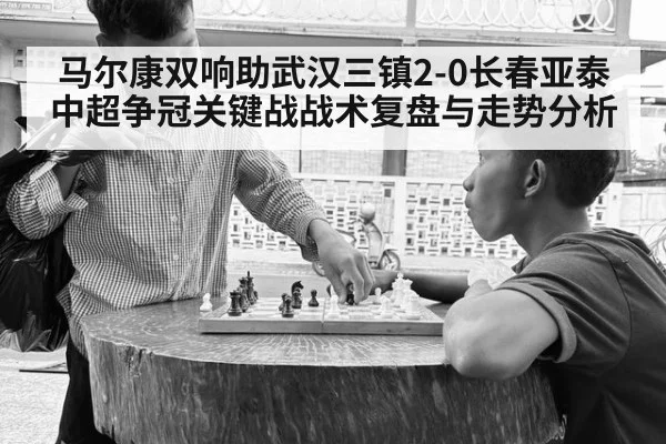 马尔康双响助武汉三镇2-0长春亚泰 中超争冠关键战战术复盘与走势分析