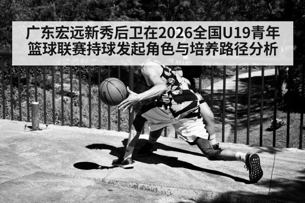 广东宏远新秀后卫在2026全国U19青年篮球联赛持球发起角色与培养路径分析