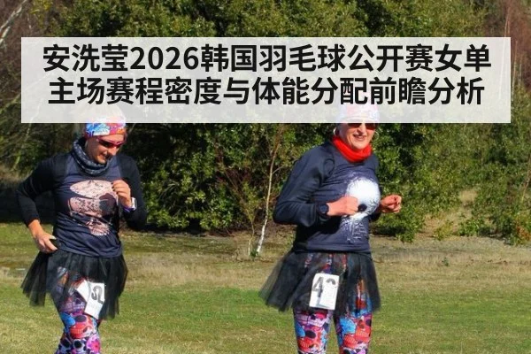 安洗莹2026韩国羽毛球公开赛女单主场赛程密度与体能分配前瞻分析