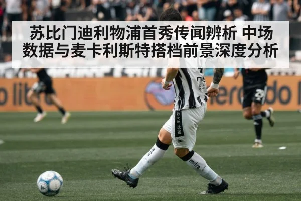 苏比门迪利物浦首秀传闻辨析 中场数据与麦卡利斯特搭档前景深度分析