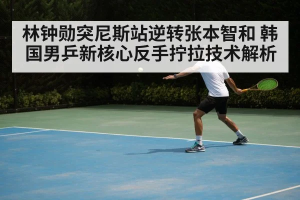 林钟勋突尼斯站逆转张本智和 韩国男乒新核心反手拧拉技术解析
