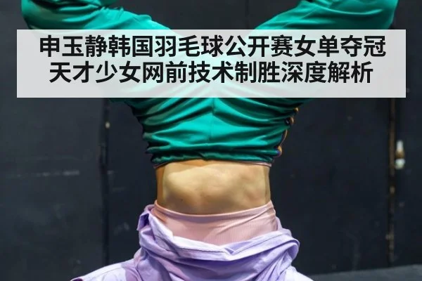 申玉静韩国羽毛球公开赛女单夺冠 天才少女网前技术制胜深度解析